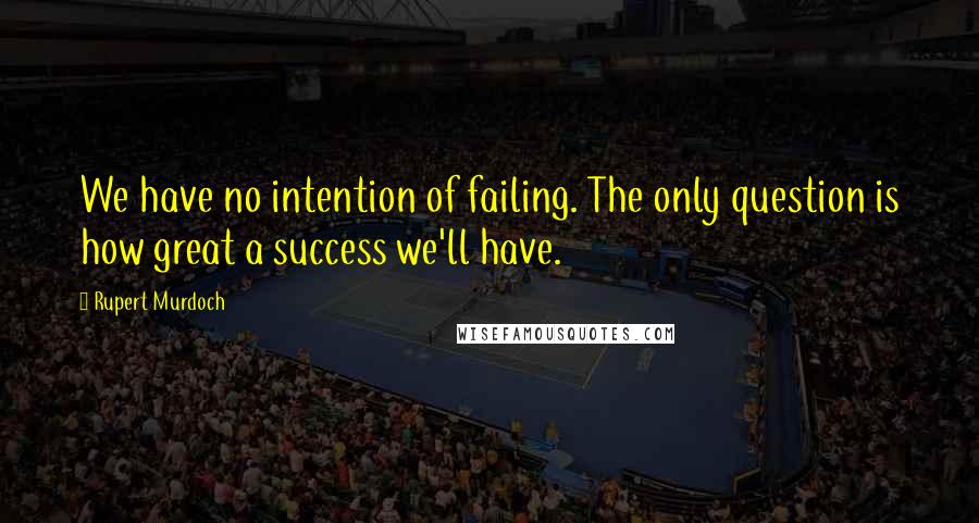 Rupert Murdoch Quotes: We have no intention of failing. The only question is how great a success we'll have.