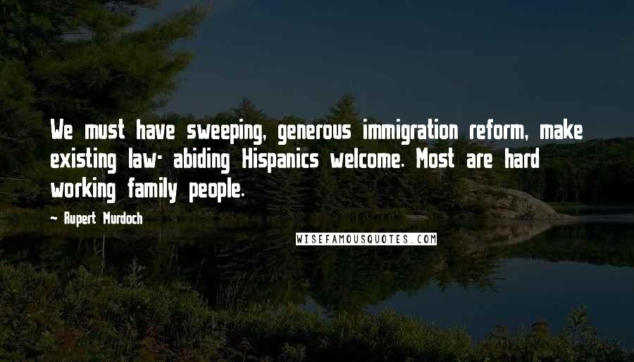 Rupert Murdoch Quotes: We must have sweeping, generous immigration reform, make existing law- abiding Hispanics welcome. Most are hard working family people.