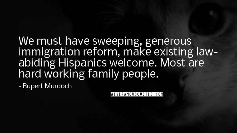 Rupert Murdoch Quotes: We must have sweeping, generous immigration reform, make existing law- abiding Hispanics welcome. Most are hard working family people.