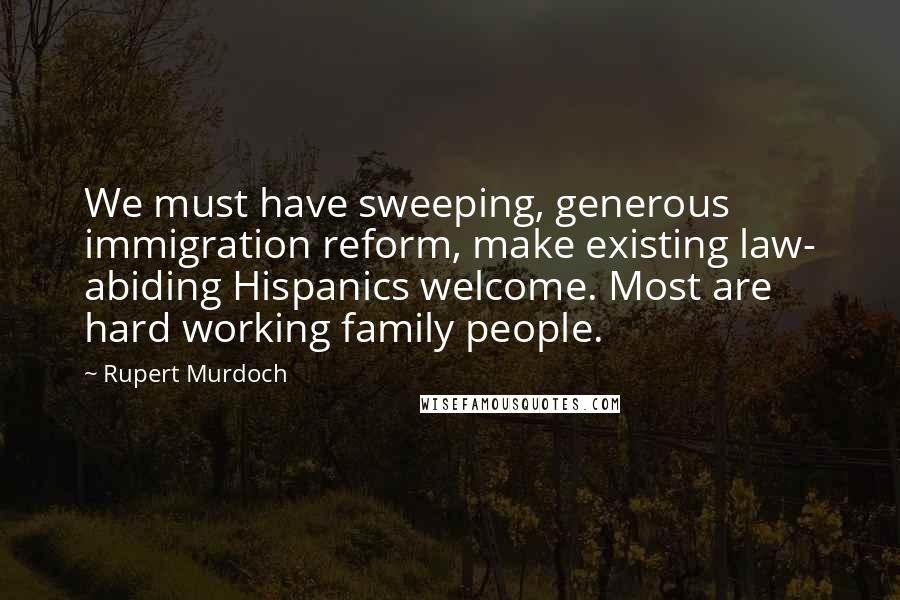 Rupert Murdoch Quotes: We must have sweeping, generous immigration reform, make existing law- abiding Hispanics welcome. Most are hard working family people.