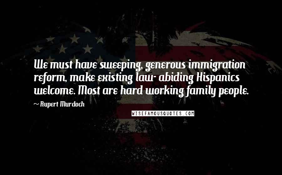 Rupert Murdoch Quotes: We must have sweeping, generous immigration reform, make existing law- abiding Hispanics welcome. Most are hard working family people.