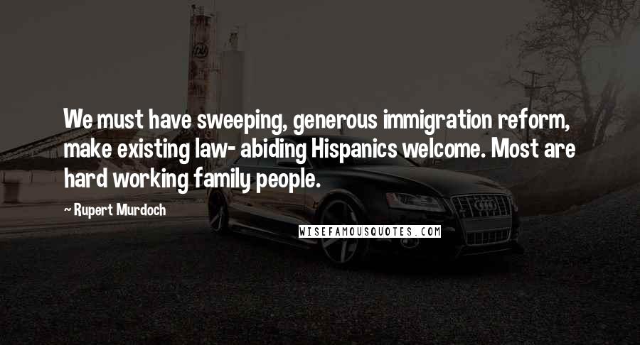 Rupert Murdoch Quotes: We must have sweeping, generous immigration reform, make existing law- abiding Hispanics welcome. Most are hard working family people.