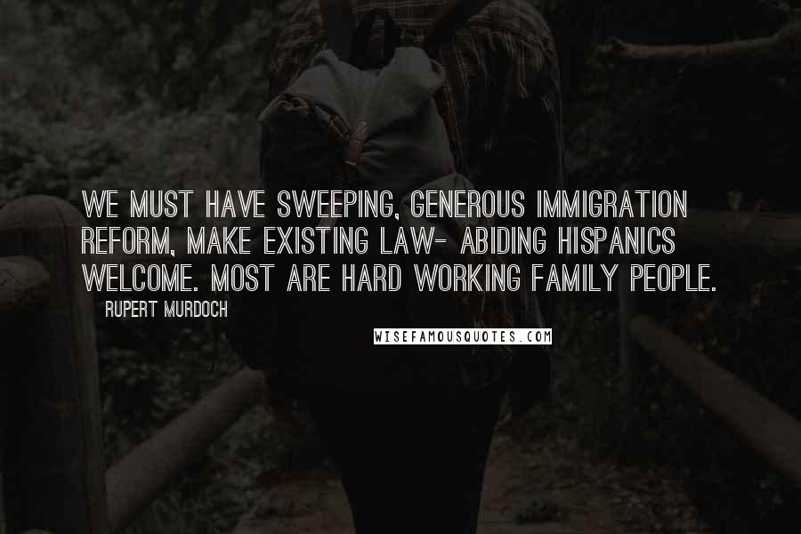 Rupert Murdoch Quotes: We must have sweeping, generous immigration reform, make existing law- abiding Hispanics welcome. Most are hard working family people.