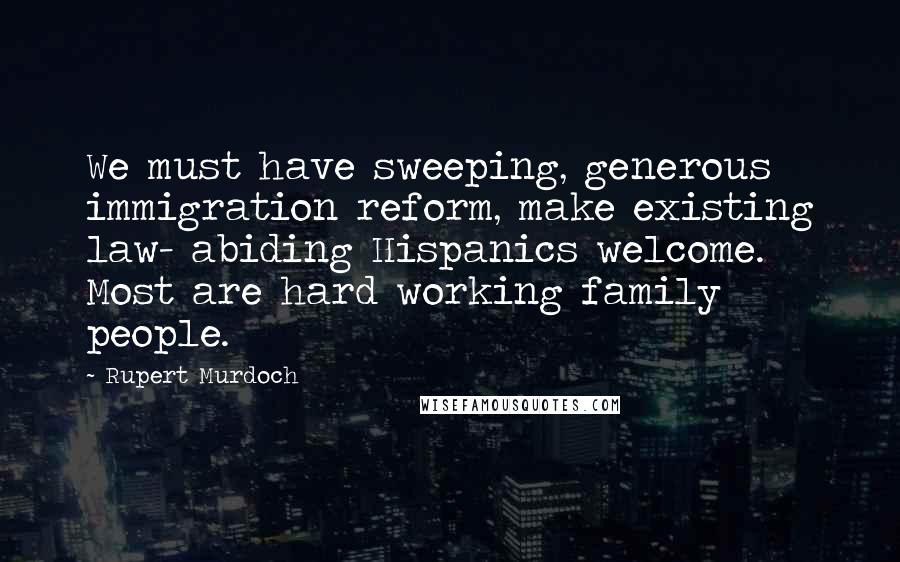Rupert Murdoch Quotes: We must have sweeping, generous immigration reform, make existing law- abiding Hispanics welcome. Most are hard working family people.