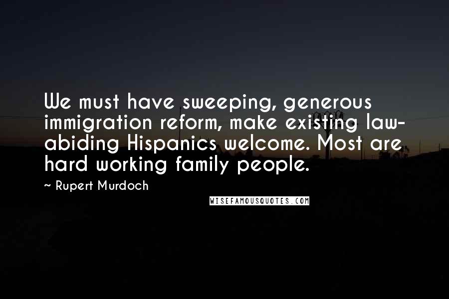 Rupert Murdoch Quotes: We must have sweeping, generous immigration reform, make existing law- abiding Hispanics welcome. Most are hard working family people.