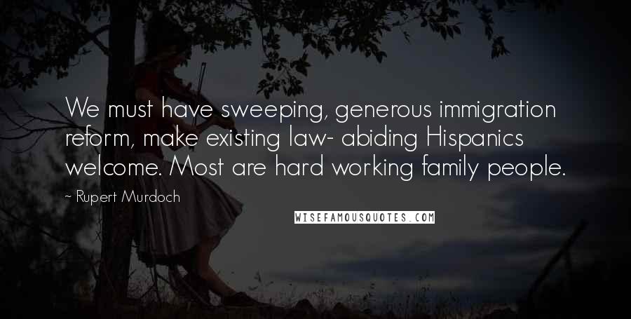 Rupert Murdoch Quotes: We must have sweeping, generous immigration reform, make existing law- abiding Hispanics welcome. Most are hard working family people.