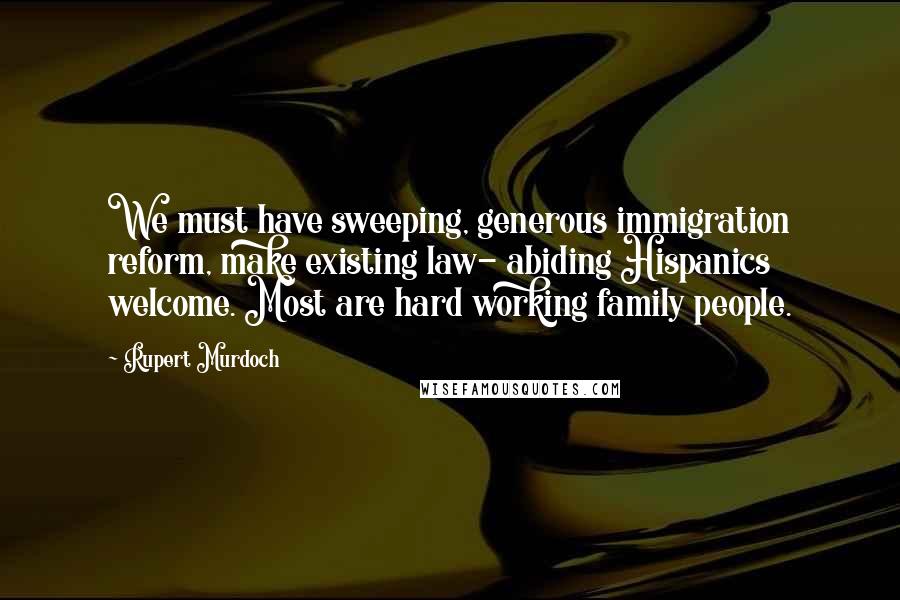 Rupert Murdoch Quotes: We must have sweeping, generous immigration reform, make existing law- abiding Hispanics welcome. Most are hard working family people.