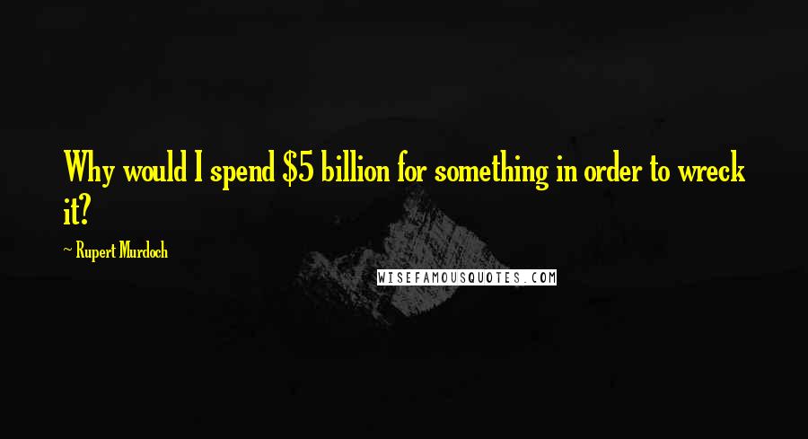 Rupert Murdoch Quotes: Why would I spend $5 billion for something in order to wreck it?