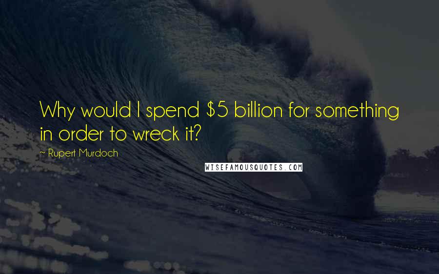 Rupert Murdoch Quotes: Why would I spend $5 billion for something in order to wreck it?