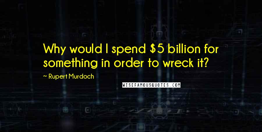 Rupert Murdoch Quotes: Why would I spend $5 billion for something in order to wreck it?