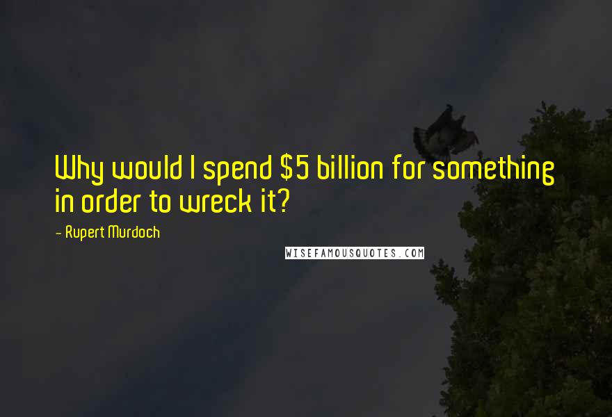 Rupert Murdoch Quotes: Why would I spend $5 billion for something in order to wreck it?