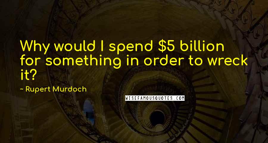 Rupert Murdoch Quotes: Why would I spend $5 billion for something in order to wreck it?