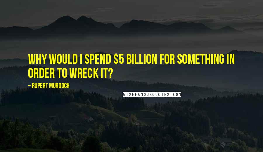 Rupert Murdoch Quotes: Why would I spend $5 billion for something in order to wreck it?