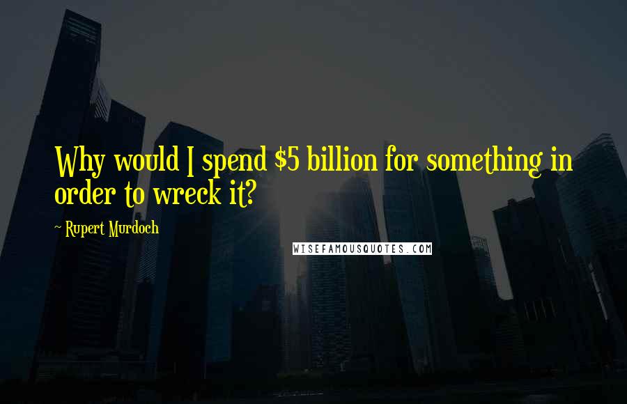 Rupert Murdoch Quotes: Why would I spend $5 billion for something in order to wreck it?