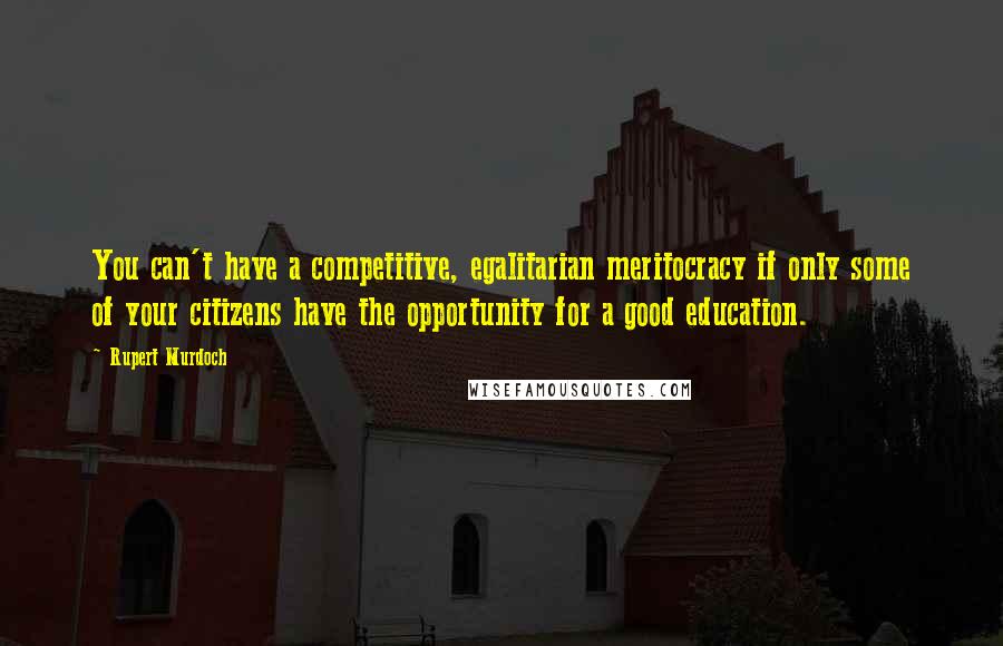 Rupert Murdoch Quotes: You can't have a competitive, egalitarian meritocracy if only some of your citizens have the opportunity for a good education.