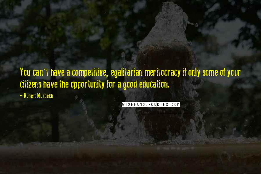 Rupert Murdoch Quotes: You can't have a competitive, egalitarian meritocracy if only some of your citizens have the opportunity for a good education.