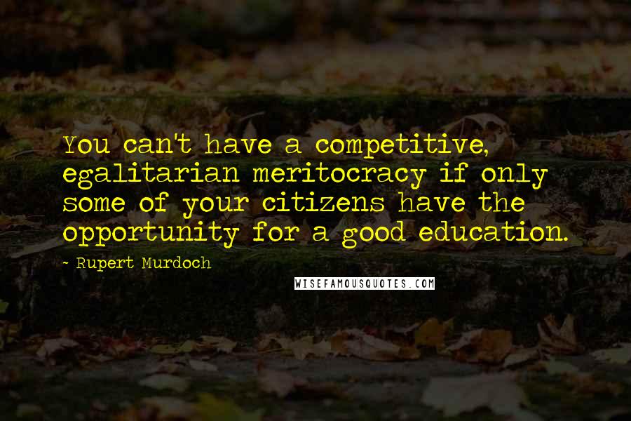 Rupert Murdoch Quotes: You can't have a competitive, egalitarian meritocracy if only some of your citizens have the opportunity for a good education.