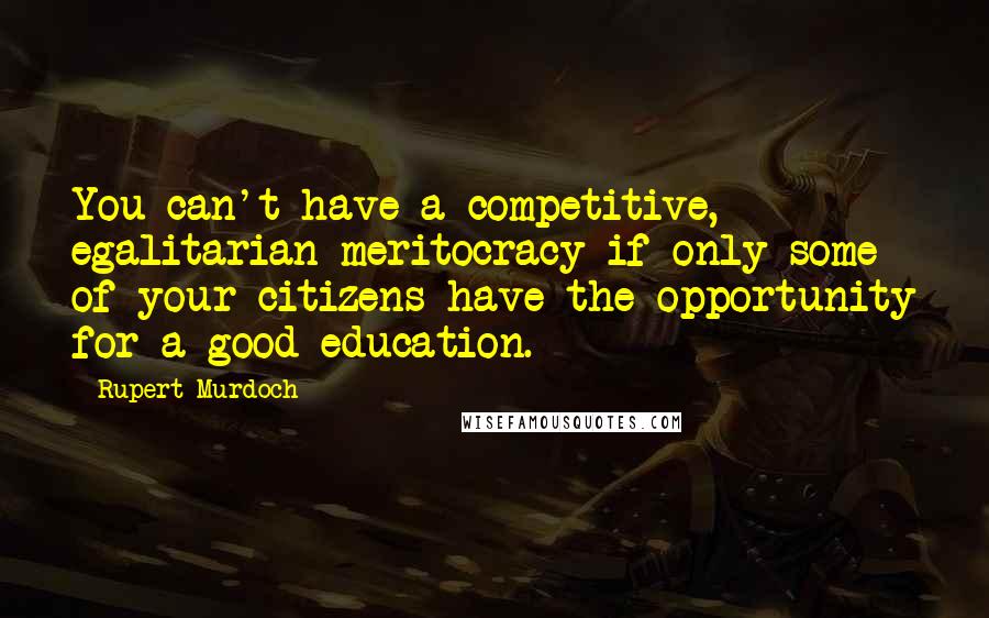 Rupert Murdoch Quotes: You can't have a competitive, egalitarian meritocracy if only some of your citizens have the opportunity for a good education.