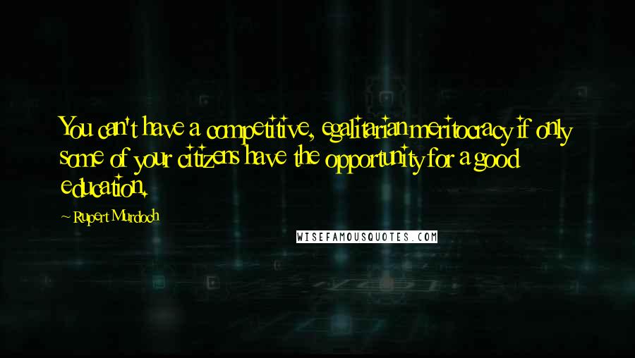 Rupert Murdoch Quotes: You can't have a competitive, egalitarian meritocracy if only some of your citizens have the opportunity for a good education.