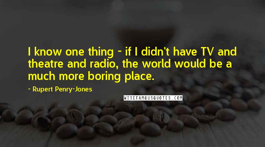 Rupert Penry-Jones Quotes: I know one thing - if I didn't have TV and theatre and radio, the world would be a much more boring place.