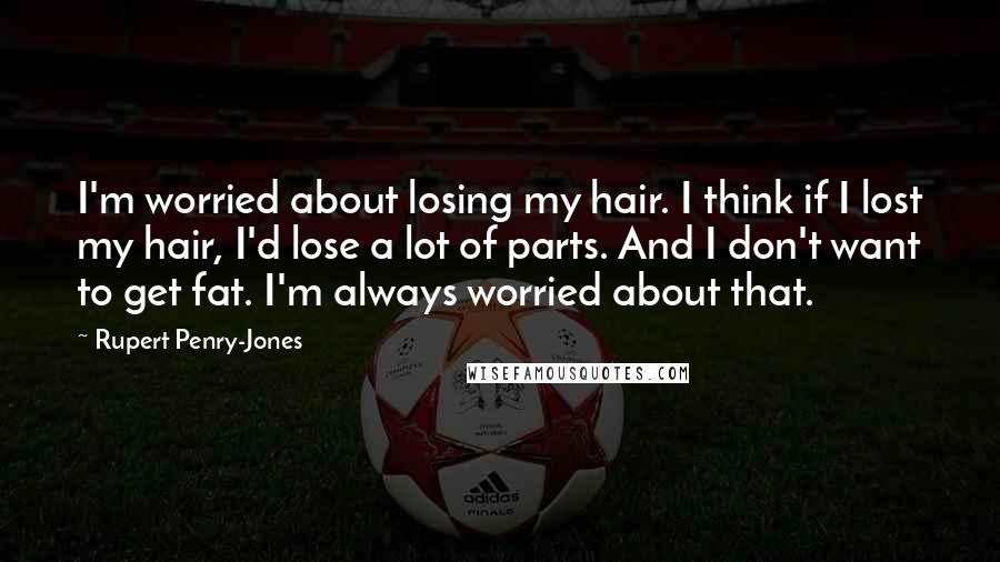 Rupert Penry-Jones Quotes: I'm worried about losing my hair. I think if I lost my hair, I'd lose a lot of parts. And I don't want to get fat. I'm always worried about that.