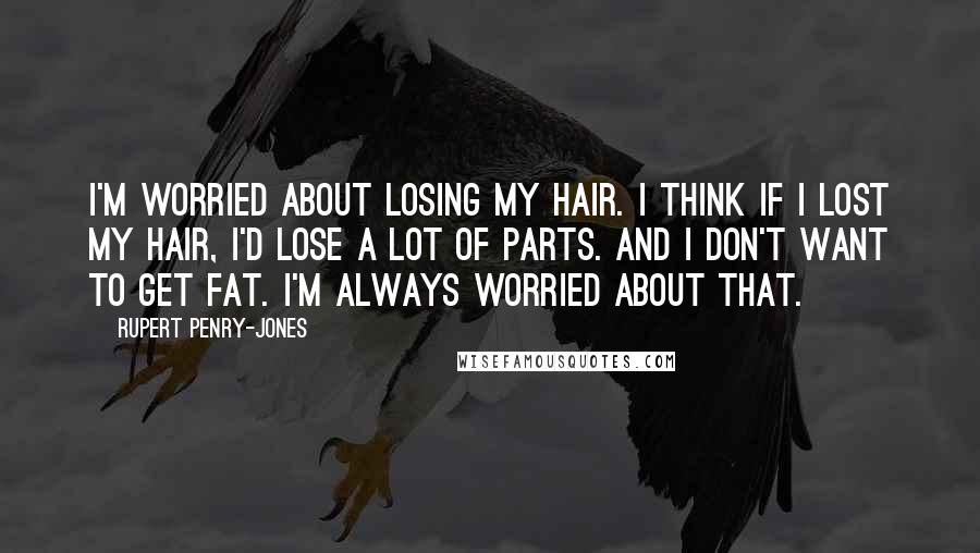 Rupert Penry-Jones Quotes: I'm worried about losing my hair. I think if I lost my hair, I'd lose a lot of parts. And I don't want to get fat. I'm always worried about that.