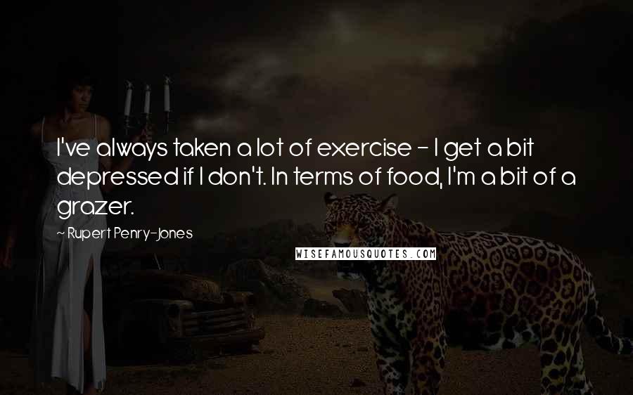 Rupert Penry-Jones Quotes: I've always taken a lot of exercise - I get a bit depressed if I don't. In terms of food, I'm a bit of a grazer.