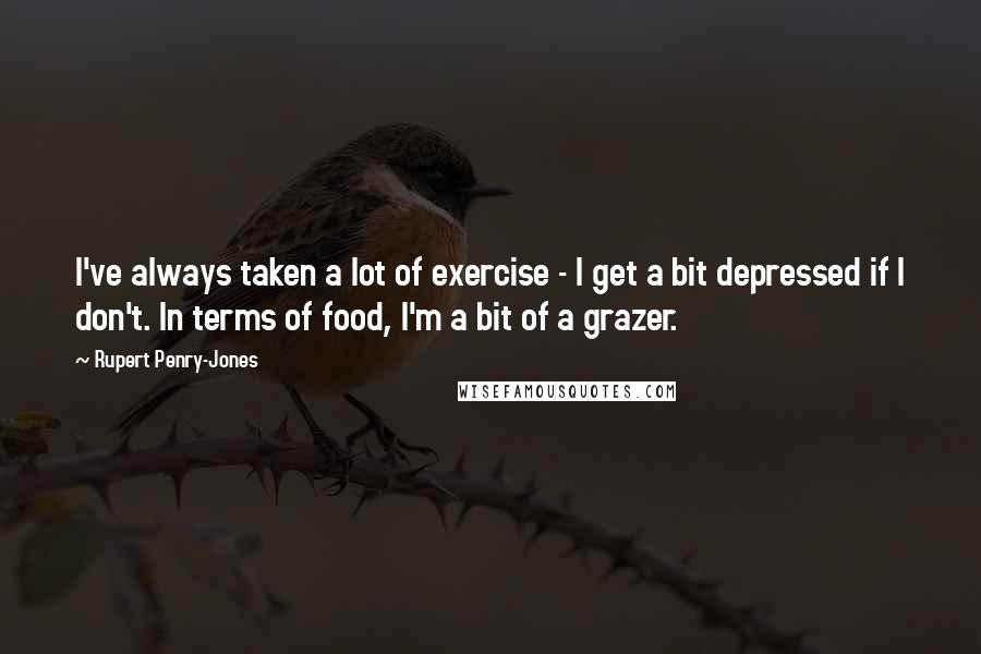 Rupert Penry-Jones Quotes: I've always taken a lot of exercise - I get a bit depressed if I don't. In terms of food, I'm a bit of a grazer.