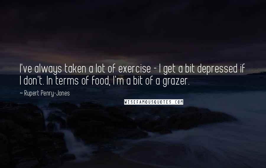 Rupert Penry-Jones Quotes: I've always taken a lot of exercise - I get a bit depressed if I don't. In terms of food, I'm a bit of a grazer.