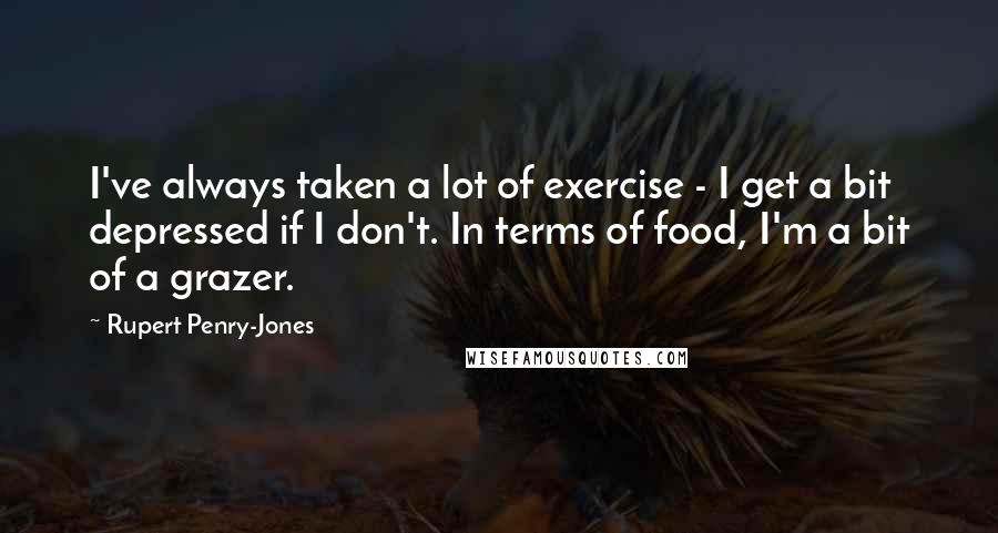 Rupert Penry-Jones Quotes: I've always taken a lot of exercise - I get a bit depressed if I don't. In terms of food, I'm a bit of a grazer.