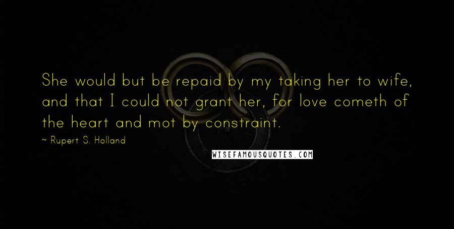 Rupert S. Holland Quotes: She would but be repaid by my taking her to wife, and that I could not grant her, for love cometh of the heart and mot by constraint.