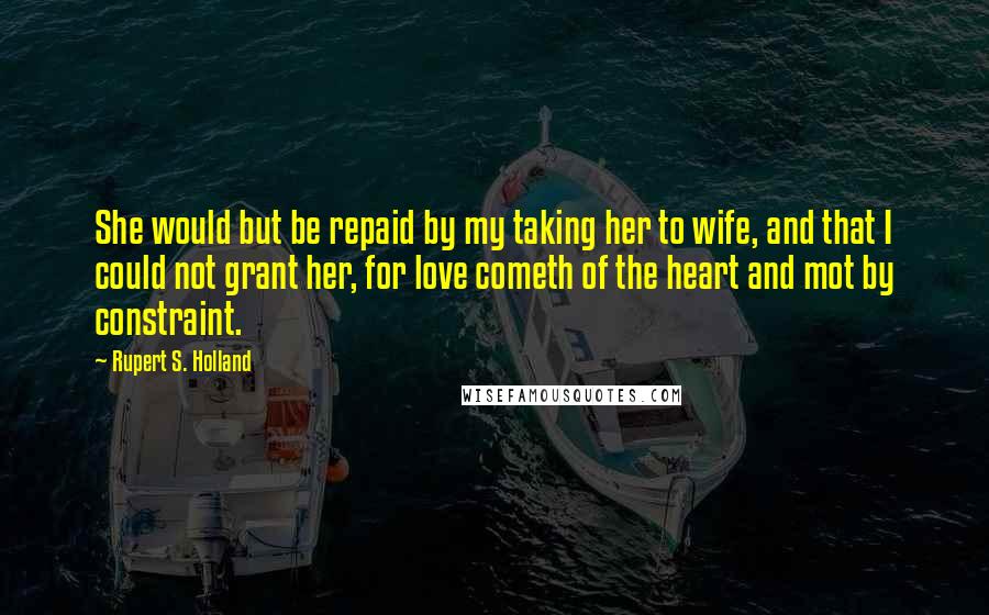 Rupert S. Holland Quotes: She would but be repaid by my taking her to wife, and that I could not grant her, for love cometh of the heart and mot by constraint.