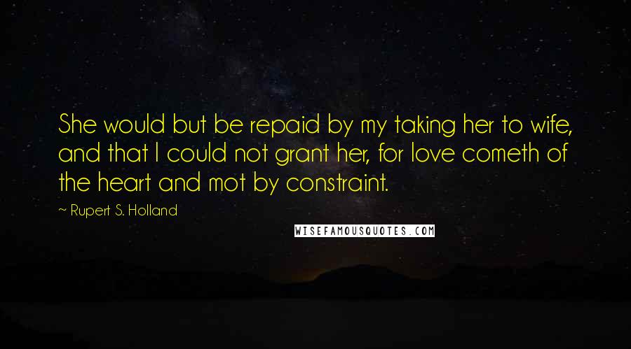 Rupert S. Holland Quotes: She would but be repaid by my taking her to wife, and that I could not grant her, for love cometh of the heart and mot by constraint.