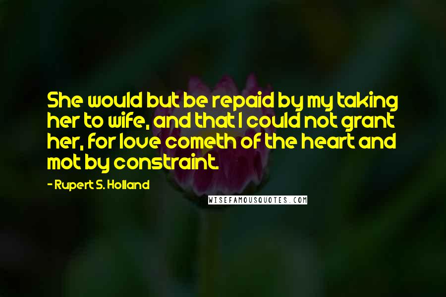 Rupert S. Holland Quotes: She would but be repaid by my taking her to wife, and that I could not grant her, for love cometh of the heart and mot by constraint.