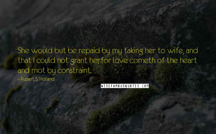 Rupert S. Holland Quotes: She would but be repaid by my taking her to wife, and that I could not grant her, for love cometh of the heart and mot by constraint.