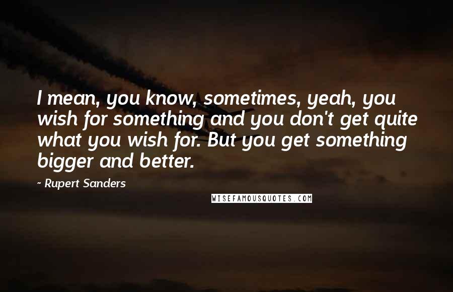 Rupert Sanders Quotes: I mean, you know, sometimes, yeah, you wish for something and you don't get quite what you wish for. But you get something bigger and better.