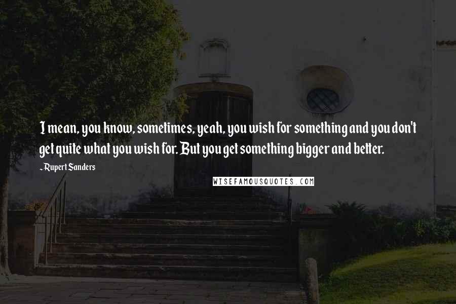 Rupert Sanders Quotes: I mean, you know, sometimes, yeah, you wish for something and you don't get quite what you wish for. But you get something bigger and better.
