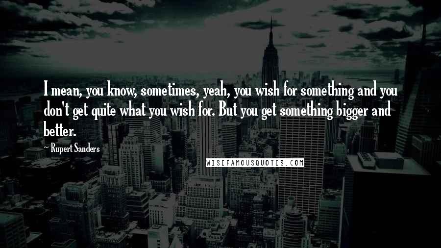 Rupert Sanders Quotes: I mean, you know, sometimes, yeah, you wish for something and you don't get quite what you wish for. But you get something bigger and better.