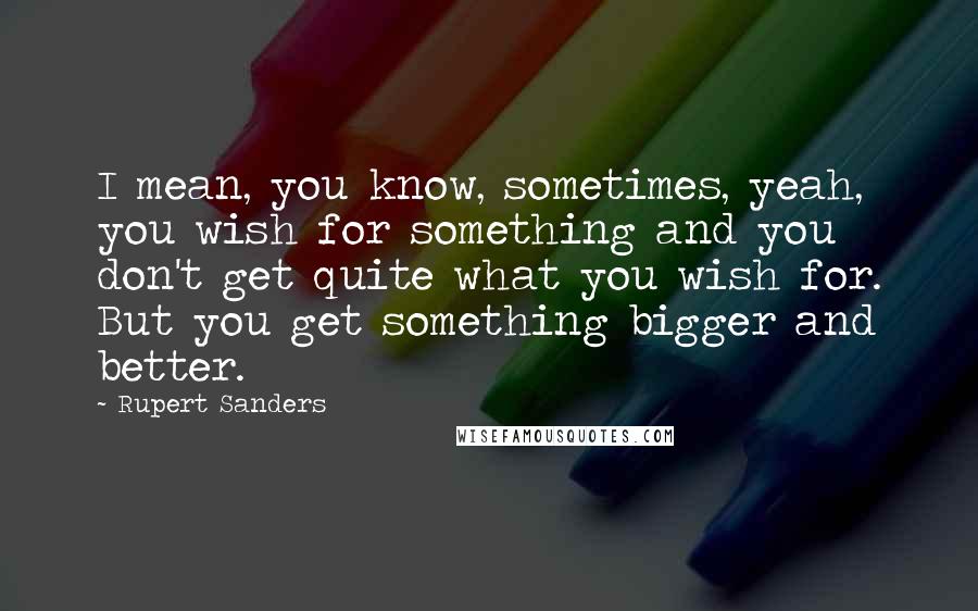 Rupert Sanders Quotes: I mean, you know, sometimes, yeah, you wish for something and you don't get quite what you wish for. But you get something bigger and better.