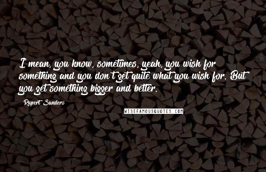 Rupert Sanders Quotes: I mean, you know, sometimes, yeah, you wish for something and you don't get quite what you wish for. But you get something bigger and better.