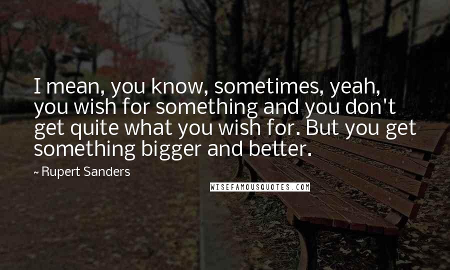 Rupert Sanders Quotes: I mean, you know, sometimes, yeah, you wish for something and you don't get quite what you wish for. But you get something bigger and better.