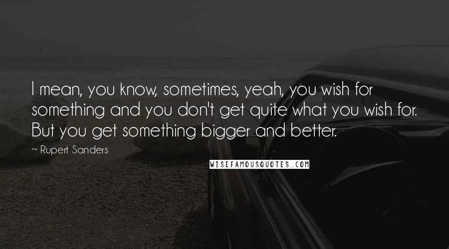 Rupert Sanders Quotes: I mean, you know, sometimes, yeah, you wish for something and you don't get quite what you wish for. But you get something bigger and better.