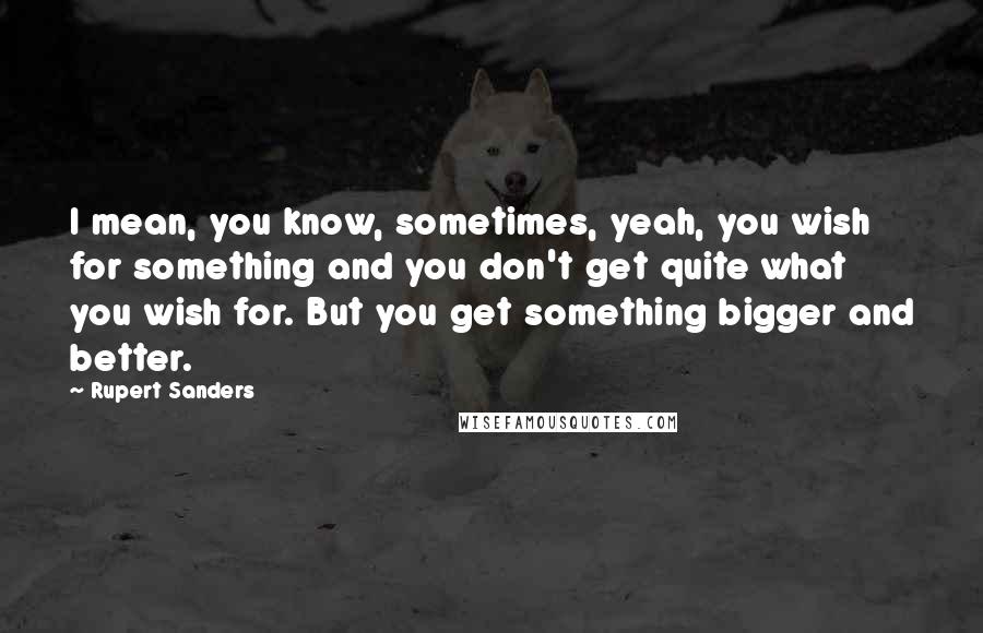 Rupert Sanders Quotes: I mean, you know, sometimes, yeah, you wish for something and you don't get quite what you wish for. But you get something bigger and better.
