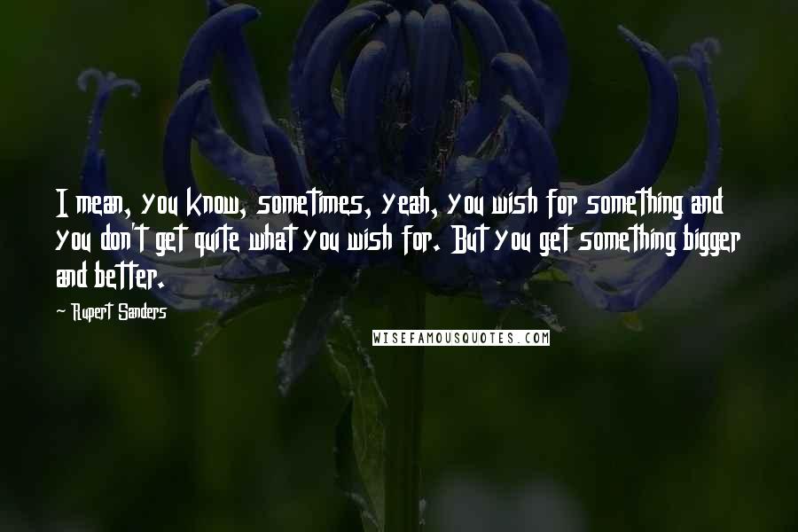 Rupert Sanders Quotes: I mean, you know, sometimes, yeah, you wish for something and you don't get quite what you wish for. But you get something bigger and better.