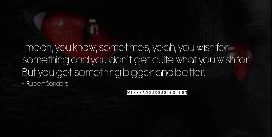 Rupert Sanders Quotes: I mean, you know, sometimes, yeah, you wish for something and you don't get quite what you wish for. But you get something bigger and better.