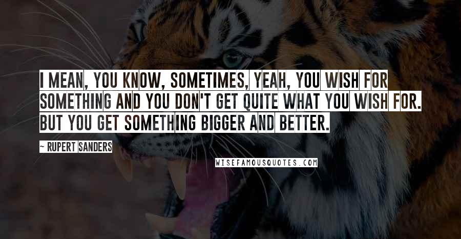 Rupert Sanders Quotes: I mean, you know, sometimes, yeah, you wish for something and you don't get quite what you wish for. But you get something bigger and better.