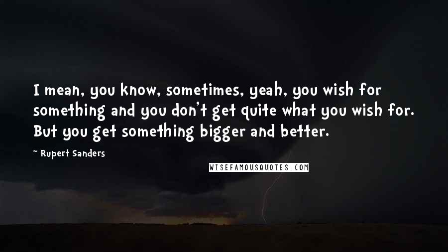 Rupert Sanders Quotes: I mean, you know, sometimes, yeah, you wish for something and you don't get quite what you wish for. But you get something bigger and better.