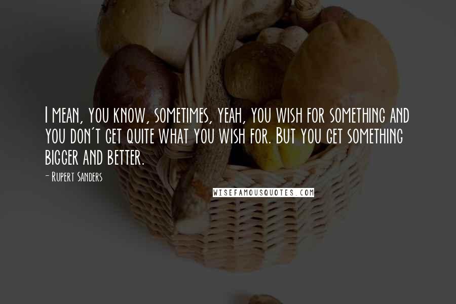 Rupert Sanders Quotes: I mean, you know, sometimes, yeah, you wish for something and you don't get quite what you wish for. But you get something bigger and better.
