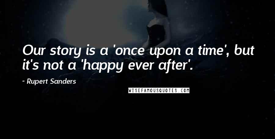 Rupert Sanders Quotes: Our story is a 'once upon a time', but it's not a 'happy ever after'.