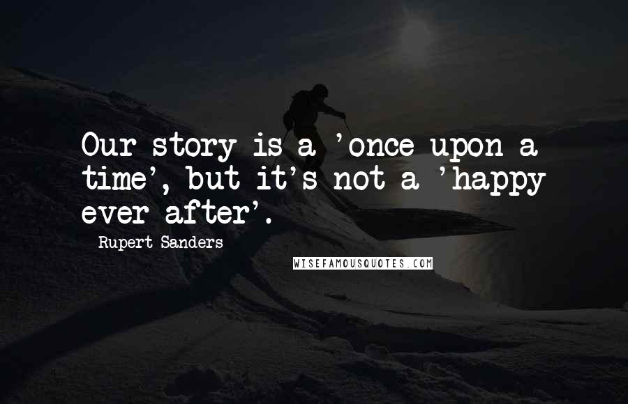 Rupert Sanders Quotes: Our story is a 'once upon a time', but it's not a 'happy ever after'.